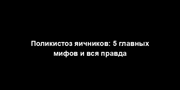 Поликистоз яичников: 5 главных мифов и вся правда