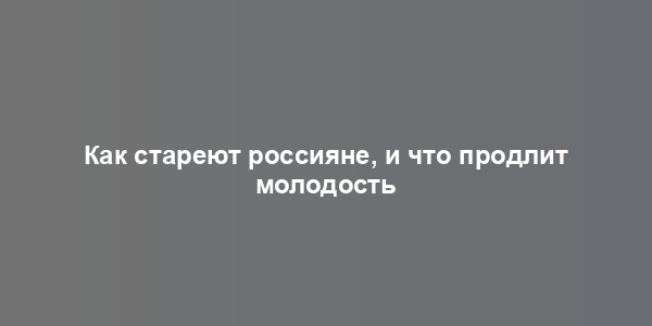 Как стареют россияне, и что продлит молодость