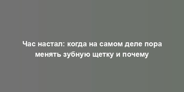 Час настал: когда на самом деле пора менять зубную щетку и почему