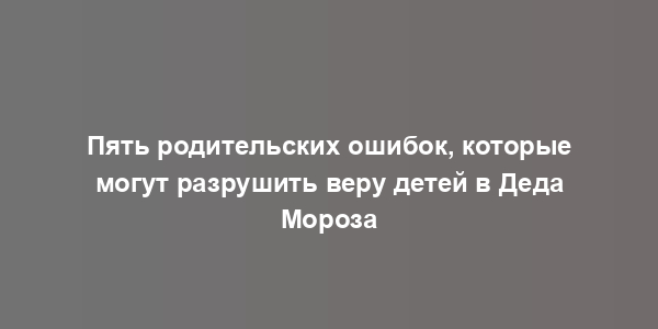 Пять родительских ошибок, которые могут разрушить веру детей в Деда Мороза