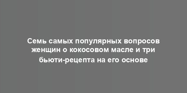 Семь самых популярных вопросов женщин о кокосовом масле и три бьюти-рецепта на его основе