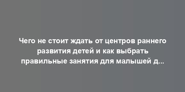 Чего не стоит ждать от центров раннего развития детей и как выбрать правильные занятия для малышей до трех лет: слово психологу