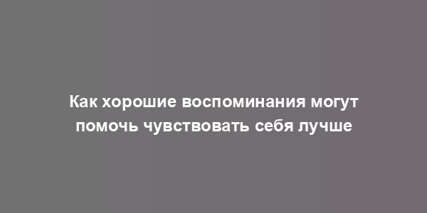 Как хорошие воспоминания могут помочь чувствовать себя лучше