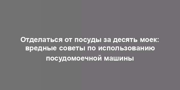 Отделаться от посуды за десять моек: вредные советы по использованию посудомоечной машины