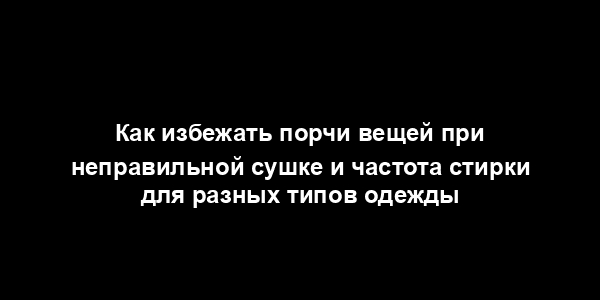 Как избежать порчи вещей при неправильной сушке и частота стирки для разных типов одежды