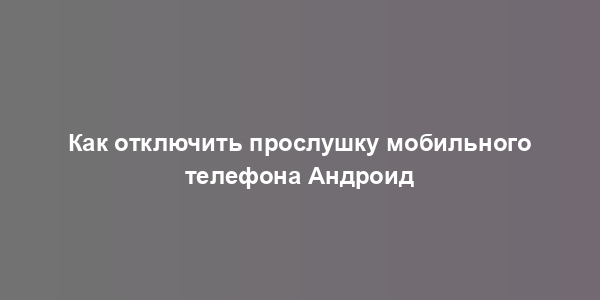 Как отключить прослушку мобильного телефона Андроид