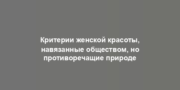 Критерии женской красоты, навязанные обществом, но противоречащие природе