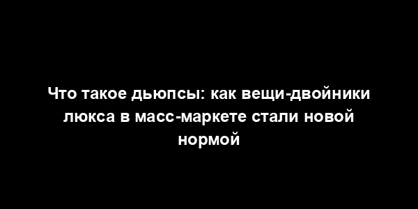 Что такое дьюпсы: как вещи-двойники люкса в масс-маркете стали новой нормой