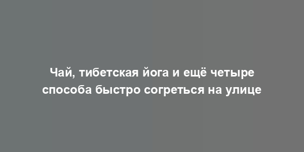 Чай, тибетская йога и ещё четыре способа быстро согреться на улице