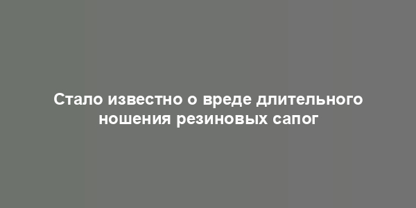 Стало известно о вреде длительного ношения резиновых сапог