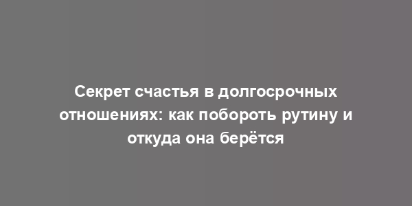 Секрет счастья в долгосрочных отношениях: как побороть рутину и откуда она берётся