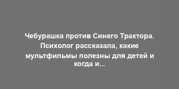 Чебурашка против Синего Трактора. Психолог рассказала, какие мультфильмы полезны для детей и когда их лучше смотреть