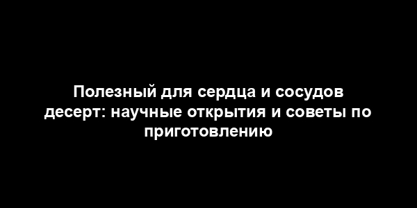 Полезный для сердца и сосудов десерт: научные открытия и советы по приготовлению