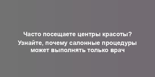 Часто посещаете центры красоты? Узнайте, почему салонные процедуры может выполнять только врач