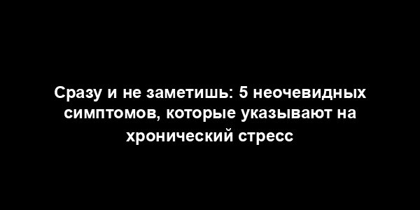 Сразу и не заметишь: 5 неочевидных симптомов, которые указывают на хронический стресс