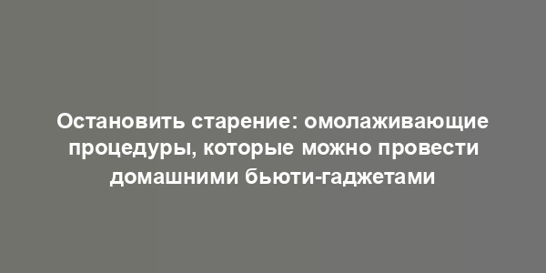 Остановить старение: омолаживающие процедуры, которые можно провести домашними бьюти-гаджетами