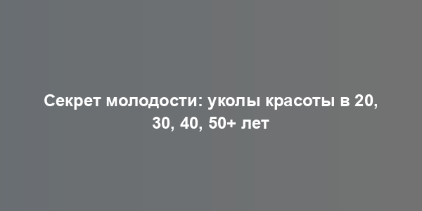 Секрет молодости: уколы красоты в 20, 30, 40, 50+ лет