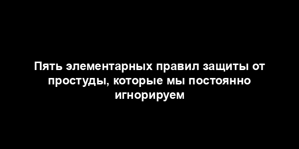 Пять элементарных правил защиты от простуды, которые мы постоянно игнорируем