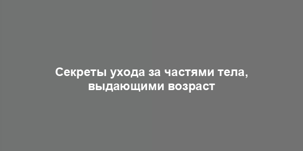 Секреты ухода за частями тела, выдающими возраст