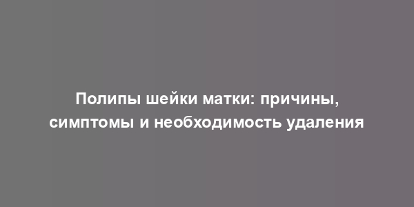 Полипы шейки матки: причины, симптомы и необходимость удаления