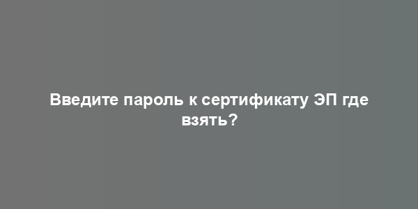 Введите пароль к сертификату ЭП где взять?