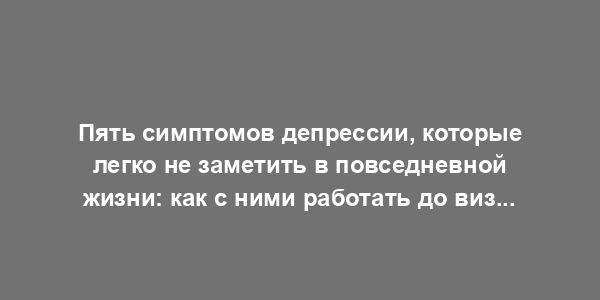 Пять симптомов депрессии, которые легко не заметить в повседневной жизни: как с ними работать до визита к специалисту