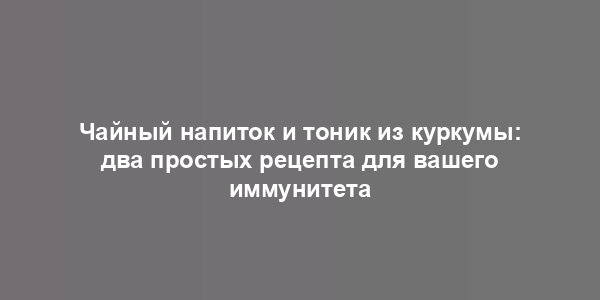 Чайный напиток и тоник из куркумы: два простых рецепта для вашего иммунитета