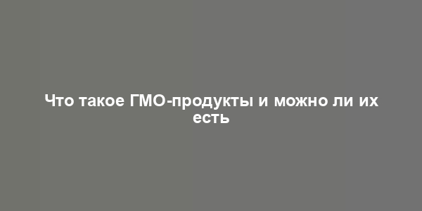 Что такое ГМО-продукты и можно ли их есть