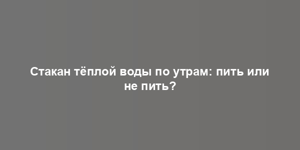 Стакан тёплой воды по утрам: пить или не пить?