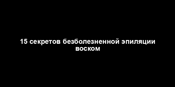 15 секретов безболезненной эпиляции воском