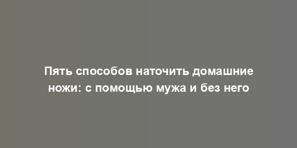 Пять способов наточить домашние ножи: с помощью мужа и без него