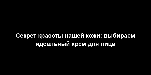 Секрет красоты нашей кожи: выбираем идеальный крем для лица