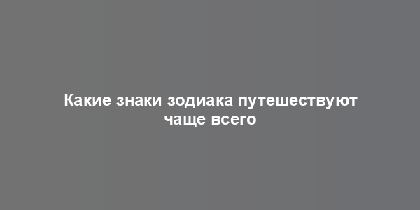 Какие знаки зодиака путешествуют чаще всего