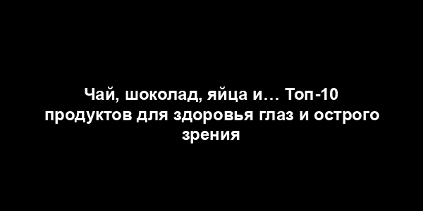 Чай, шоколад, яйца и… Топ-10 продуктов для здоровья глаз и острого зрения