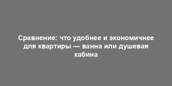 Сравнение: что удобнее и экономичнее для квартиры — ванна или душевая кабина