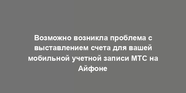 Возможно возникла проблема с выставлением счета для вашей мобильной учетной записи МТС на Айфоне