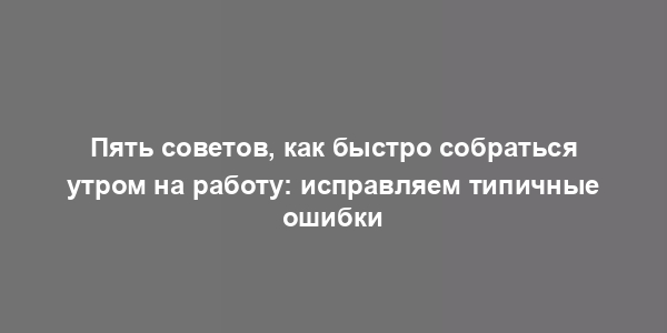 Пять советов, как быстро собраться утром на работу: исправляем типичные ошибки