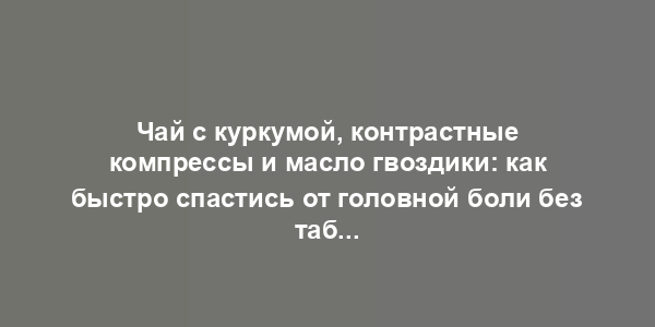 Чай с куркумой, контрастные компрессы и масло гвоздики: как быстро спастись от головной боли без таблеток