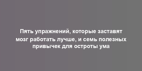 Пять упражнений, которые заставят мозг работать лучше, и семь полезных привычек для остроты ума