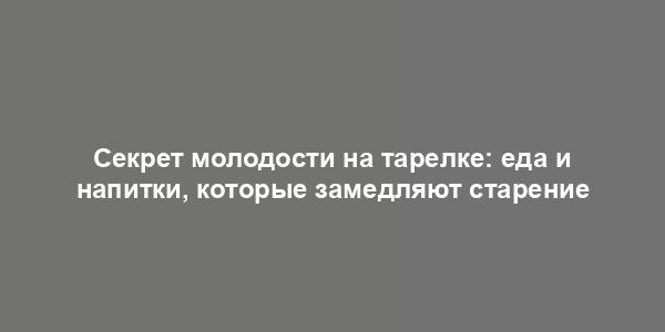 Секрет молодости на тарелке: еда и напитки, которые замедляют старение