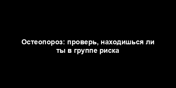 Остеопороз: проверь, находишься ли ты в группе риска