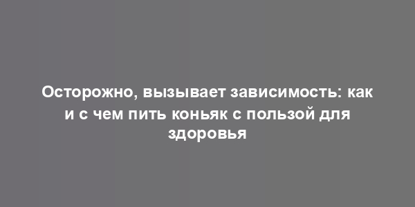 Осторожно, вызывает зависимость: как и с чем пить коньяк с пользой для здоровья