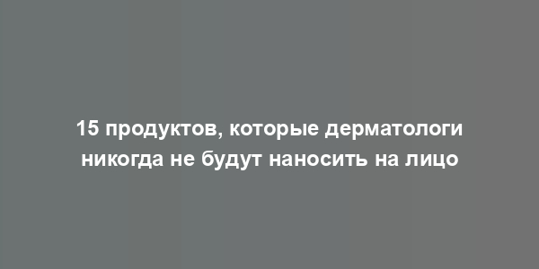 15 продуктов, которые дерматологи никогда не будут наносить на лицо