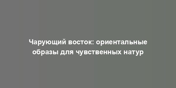 Чарующий восток: ориентальные образы для чувственных натур