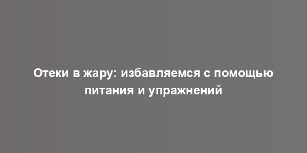 Отеки в жару: избавляемся с помощью питания и упражнений