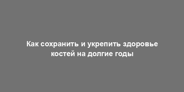 Как сохранить и укрепить здоровье костей на долгие годы