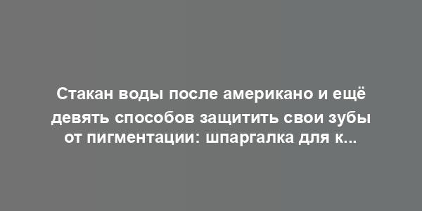 Стакан воды после американо и ещё девять способов защитить свои зубы от пигментации: шпаргалка для кофемана