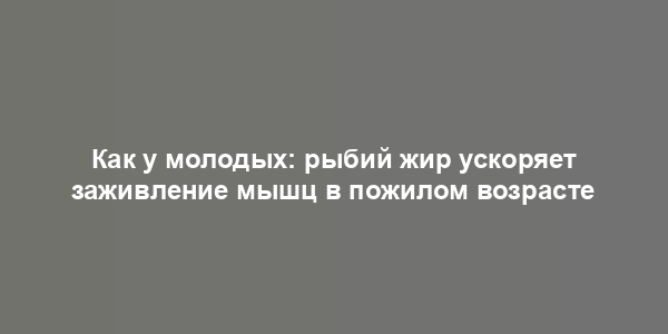 Как у молодых: рыбий жир ускоряет заживление мышц в пожилом возрасте