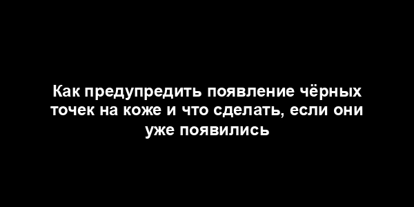 Как предупредить появление чёрных точек на коже и что сделать, если они уже появились