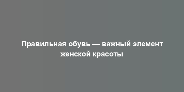 Правильная обувь — важный элемент женской красоты